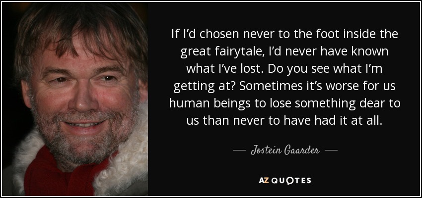 If I’d chosen never to the foot inside the great fairytale, I’d never have known what I’ve lost. Do you see what I’m getting at? Sometimes it’s worse for us human beings to lose something dear to us than never to have had it at all. - Jostein Gaarder