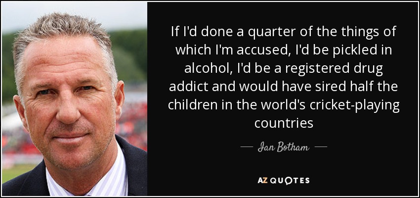 If I'd done a quarter of the things of which I'm accused, I'd be pickled in alcohol, I'd be a registered drug addict and would have sired half the children in the world's cricket-playing countries - Ian Botham