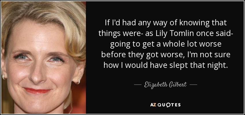If I'd had any way of knowing that things were- as Lily Tomlin once said- going to get a whole lot worse before they got worse, I'm not sure how I would have slept that night. - Elizabeth Gilbert
