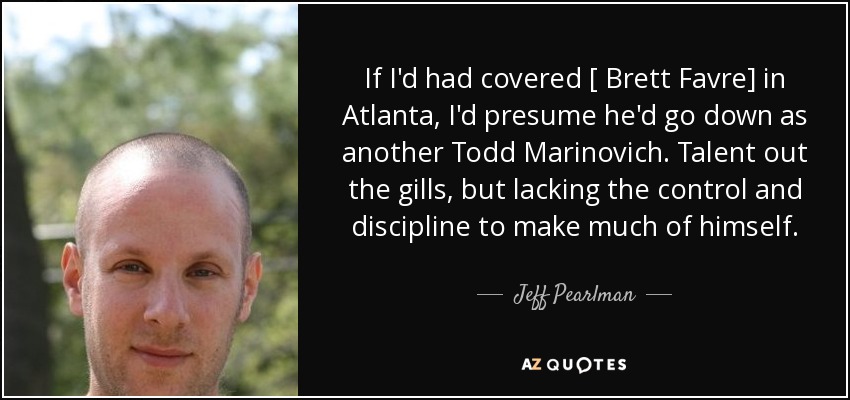 If I'd had covered [ Brett Favre] in Atlanta, I'd presume he'd go down as another Todd Marinovich. Talent out the gills, but lacking the control and discipline to make much of himself. - Jeff Pearlman