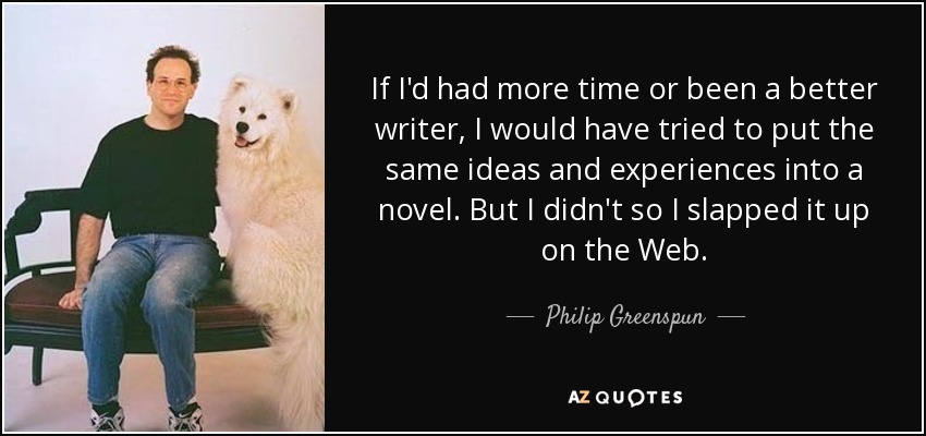 If I'd had more time or been a better writer, I would have tried to put the same ideas and experiences into a novel. But I didn't so I slapped it up on the Web. - Philip Greenspun