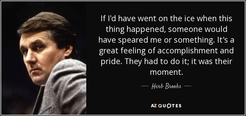If I'd have went on the ice when this thing happened, someone would have speared me or something. It's a great feeling of accomplishment and pride. They had to do it; it was their moment. - Herb Brooks