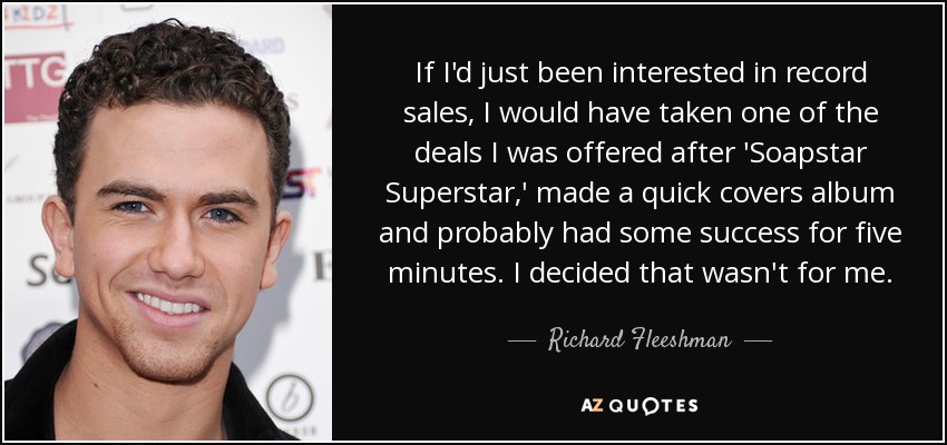 If I'd just been interested in record sales, I would have taken one of the deals I was offered after 'Soapstar Superstar,' made a quick covers album and probably had some success for five minutes. I decided that wasn't for me. - Richard Fleeshman