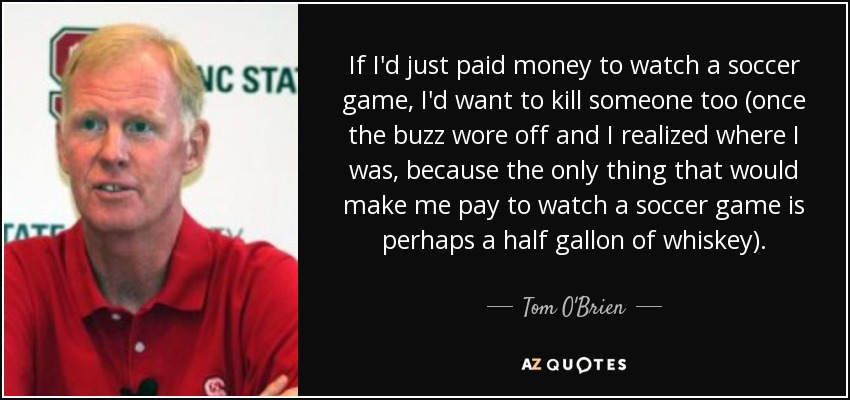 If I'd just paid money to watch a soccer game, I'd want to kill someone too (once the buzz wore off and I realized where I was, because the only thing that would make me pay to watch a soccer game is perhaps a half gallon of whiskey). - Tom O'Brien