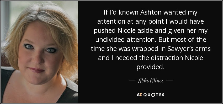 If I’d known Ashton wanted my attention at any point I would have pushed Nicole aside and given her my undivided attention. But most of the time she was wrapped in Sawyer’s arms and I needed the distraction Nicole provided. - Abbi Glines
