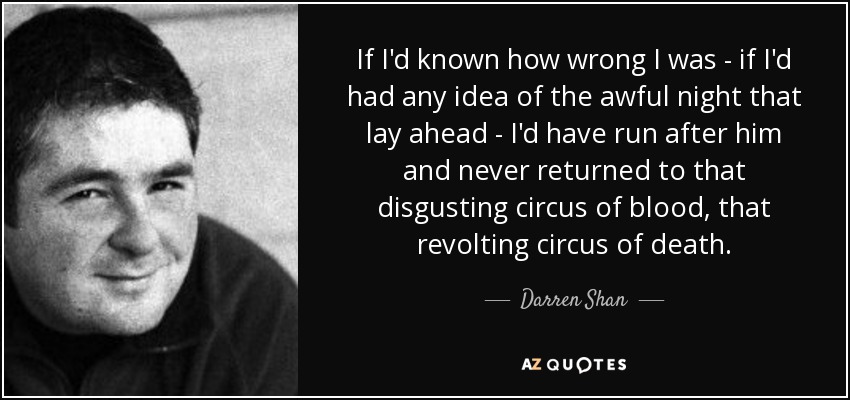 If I'd known how wrong I was - if I'd had any idea of the awful night that lay ahead - I'd have run after him and never returned to that disgusting circus of blood, that revolting circus of death. - Darren Shan