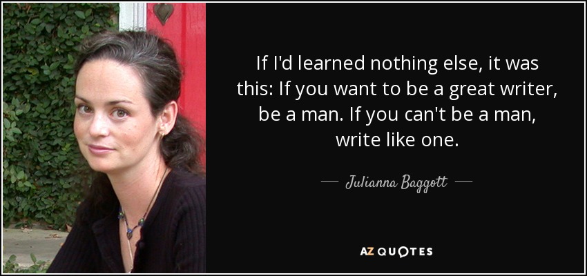 If I'd learned nothing else, it was this: If you want to be a great writer, be a man. If you can't be a man, write like one. - Julianna Baggott