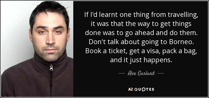 If I'd learnt one thing from travelling, it was that the way to get things done was to go ahead and do them. Don't talk about going to Borneo. Book a ticket, get a visa, pack a bag, and it just happens. - Alex Garland