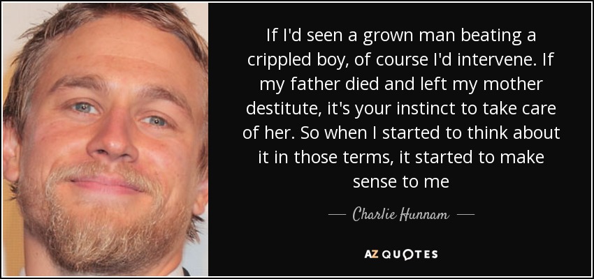 If I'd seen a grown man beating a crippled boy, of course I'd intervene. If my father died and left my mother destitute, it's your instinct to take care of her. So when I started to think about it in those terms, it started to make sense to me - Charlie Hunnam