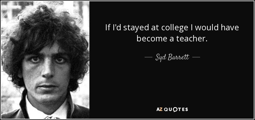 If I'd stayed at college I would have become a teacher. - Syd Barrett