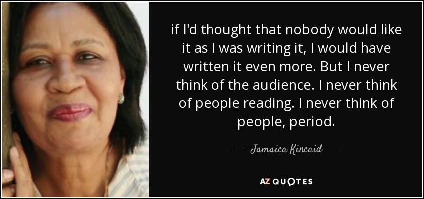 if I'd thought that nobody would like it as I was writing it, I would have written it even more. But I never think of the audience. I never think of people reading. I never think of people, period. - Jamaica Kincaid