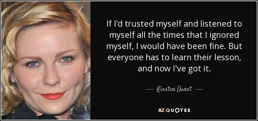 If I'd trusted myself and listened to myself all the times that I ignored myself, I would have been fine. But everyone has to learn their lesson, and now I've got it. - Kirsten Dunst