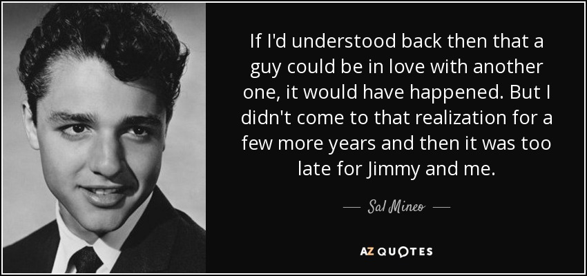 If I'd understood back then that a guy could be in love with another one, it would have happened. But I didn't come to that realization for a few more years and then it was too late for Jimmy and me. - Sal Mineo