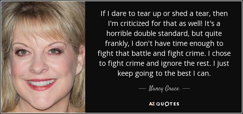 If I dare to tear up or shed a tear, then I'm criticized for that as well! It's a horrible double standard, but quite frankly, I don't have time enough to fight that battle and fight crime. I chose to fight crime and ignore the rest. I just keep going to the best I can. - Nancy Grace