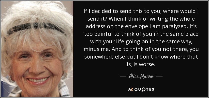 If I decided to send this to you, where would I send it? When I think of writing the whole address on the envelope I am paralyzed. It's too painful to think of you in the same place with your life going on in the same way, minus me. And to think of you not there, you somewhere else but I don't know where that is, is worse. - Alice Munro