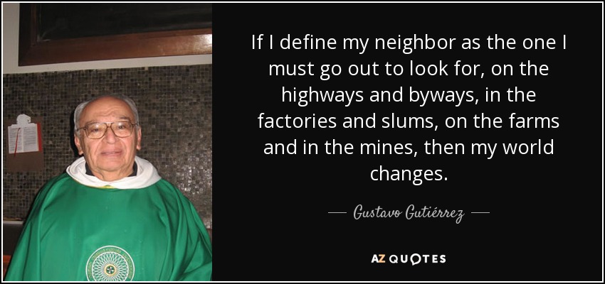 If I define my neighbor as the one I must go out to look for, on the highways and byways, in the factories and slums, on the farms and in the mines, then my world changes. - Gustavo Gutiérrez