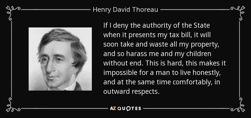 If I deny the authority of the State when it presents my tax bill, it will soon take and waste all my property, and so harass me and my children without end. This is hard, this makes it impossible for a man to live honestly, and at the same time comfortably, in outward respects. - Henry David Thoreau