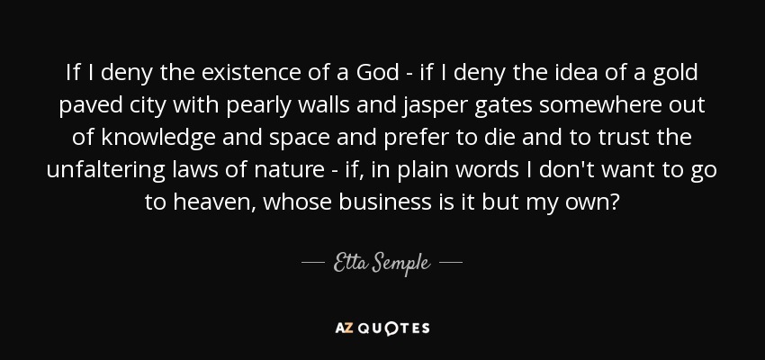 If I deny the existence of a God - if I deny the idea of a gold paved city with pearly walls and jasper gates somewhere out of knowledge and space and prefer to die and to trust the unfaltering laws of nature - if, in plain words I don't want to go to heaven, whose business is it but my own? - Etta Semple