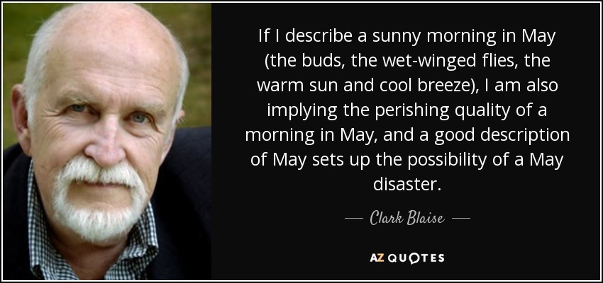If I describe a sunny morning in May (the buds, the wet-winged flies, the warm sun and cool breeze), I am also implying the perishing quality of a morning in May, and a good description of May sets up the possibility of a May disaster. - Clark Blaise
