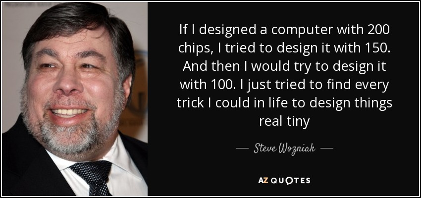 If I designed a computer with 200 chips, I tried to design it with 150. And then I would try to design it with 100. I just tried to find every trick I could in life to design things real tiny - Steve Wozniak