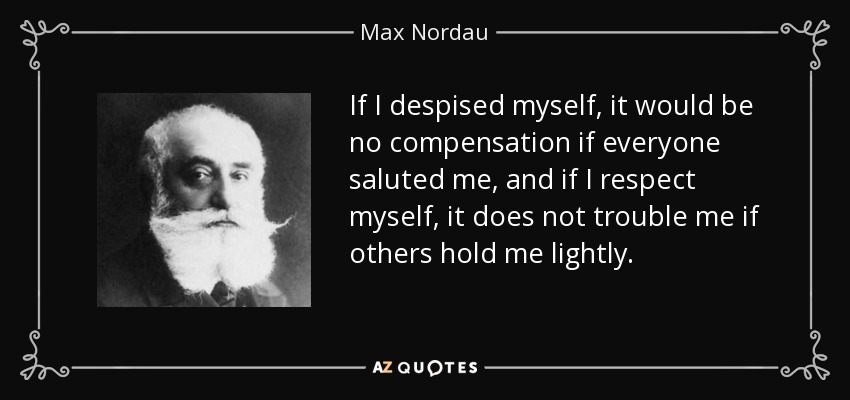 If I despised myself, it would be no compensation if everyone saluted me, and if I respect myself, it does not trouble me if others hold me lightly. - Max Nordau