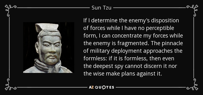 If I determine the enemy's disposition of forces while I have no perceptible form, I can concentrate my forces while the enemy is fragmented. The pinnacle of military deployment approaches the formless: if it is formless, then even the deepest spy cannot discern it nor the wise make plans against it. - Sun Tzu