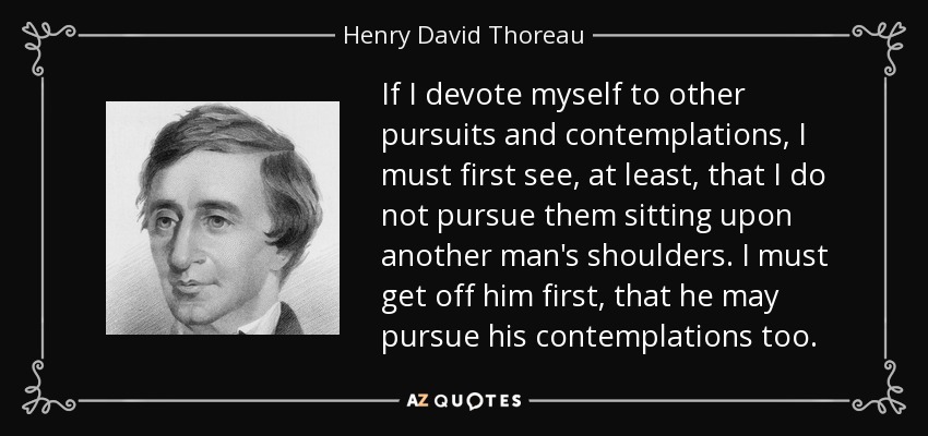 If I devote myself to other pursuits and contemplations, I must first see, at least, that I do not pursue them sitting upon another man's shoulders. I must get off him first, that he may pursue his contemplations too. - Henry David Thoreau