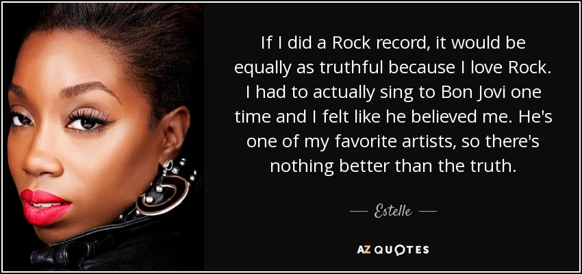 If I did a Rock record, it would be equally as truthful because I love Rock. I had to actually sing to Bon Jovi one time and I felt like he believed me. He's one of my favorite artists, so there's nothing better than the truth. - Estelle