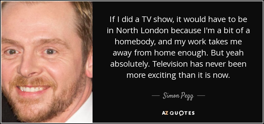 If I did a TV show, it would have to be in North London because I'm a bit of a homebody, and my work takes me away from home enough. But yeah absolutely. Television has never been more exciting than it is now. - Simon Pegg