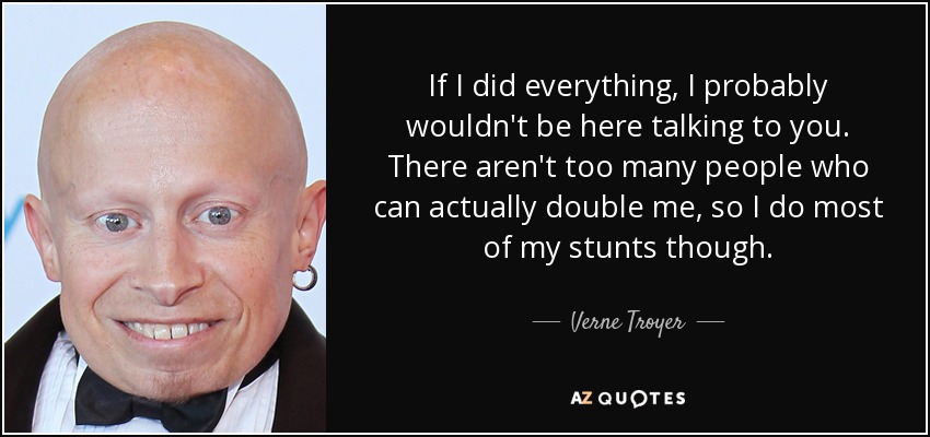 If I did everything, I probably wouldn't be here talking to you. There aren't too many people who can actually double me, so I do most of my stunts though. - Verne Troyer