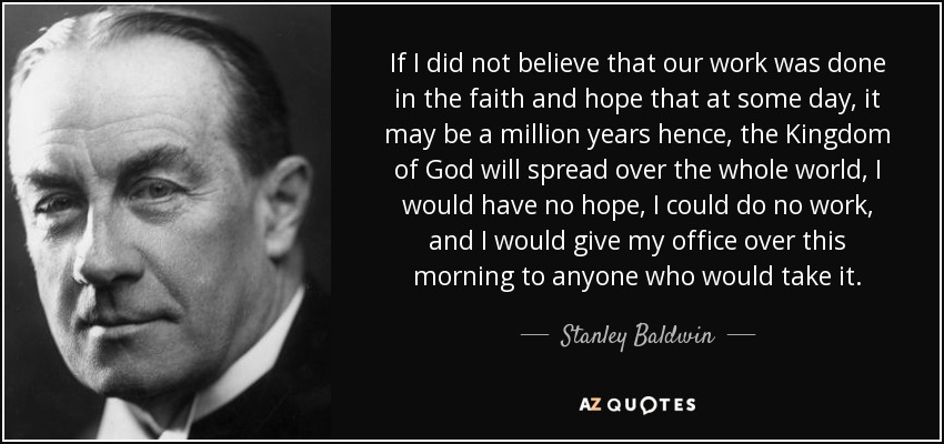 If I did not believe that our work was done in the faith and hope that at some day, it may be a million years hence, the Kingdom of God will spread over the whole world, I would have no hope, I could do no work, and I would give my office over this morning to anyone who would take it. - Stanley Baldwin