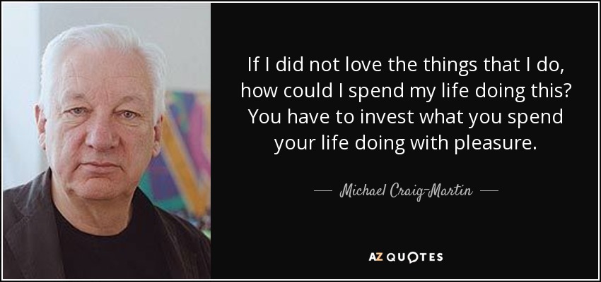 If I did not love the things that I do, how could I spend my life doing this? You have to invest what you spend your life doing with pleasure. - Michael Craig-Martin