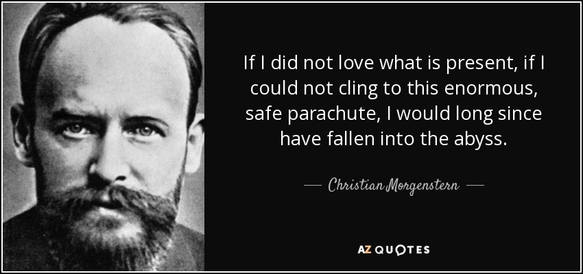 If I did not love what is present, if I could not cling to this enormous, safe parachute, I would long since have fallen into the abyss. - Christian Morgenstern