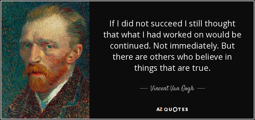 If I did not succeed I still thought that what I had worked on would be continued. Not immediately. But there are others who believe in things that are true. - Vincent Van Gogh