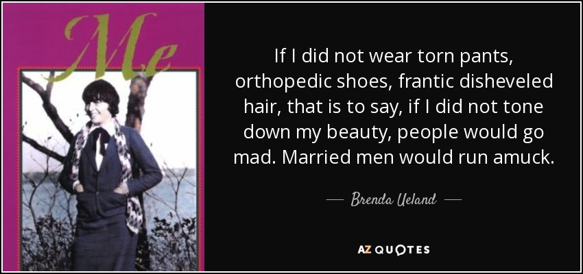 If I did not wear torn pants, orthopedic shoes, frantic disheveled hair, that is to say, if I did not tone down my beauty, people would go mad. Married men would run amuck. - Brenda Ueland