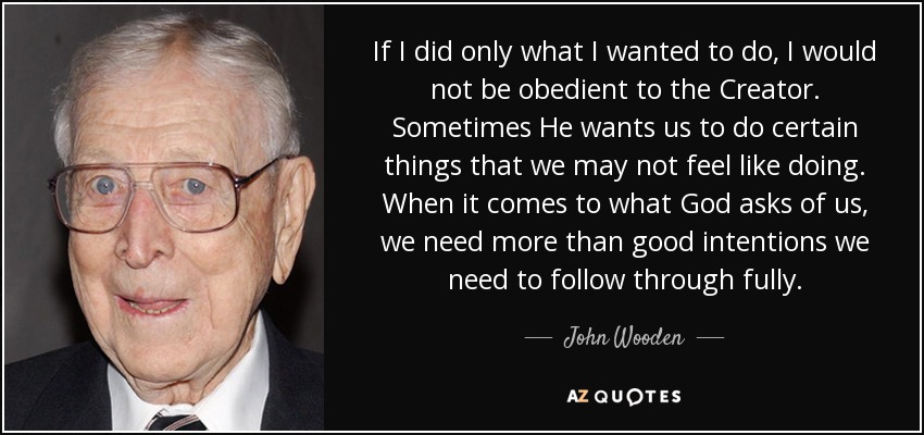 If I did only what I wanted to do, I would not be obedient to the Creator. Sometimes He wants us to do certain things that we may not feel like doing. When it comes to what God asks of us, we need more than good intentions we need to follow through fully. - John Wooden