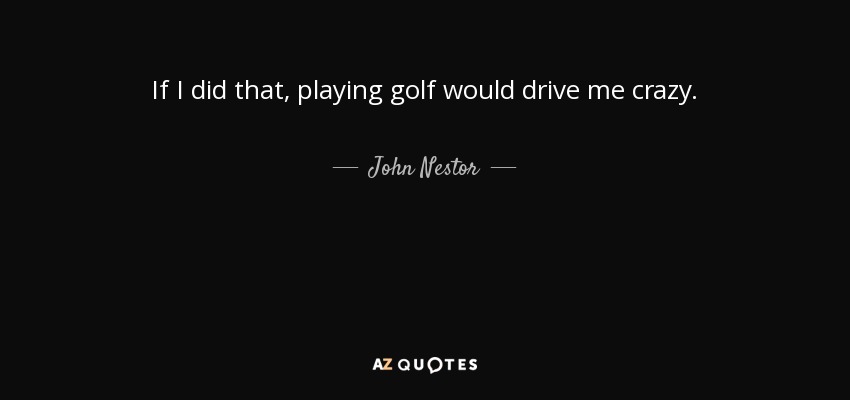 If I did that, playing golf would drive me crazy. - John Nestor