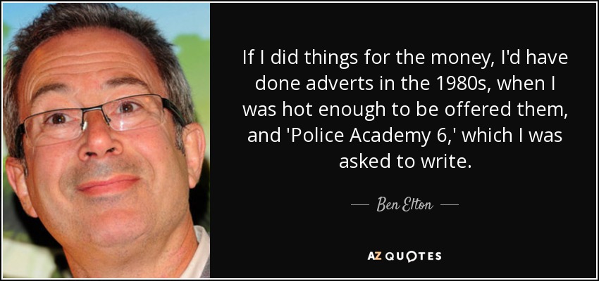 If I did things for the money, I'd have done adverts in the 1980s, when I was hot enough to be offered them, and 'Police Academy 6,' which I was asked to write. - Ben Elton