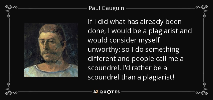 If I did what has already been done, I would be a plagiarist and would consider myself unworthy; so I do something different and people call me a scoundrel. I'd rather be a scoundrel than a plagiarist! - Paul Gauguin