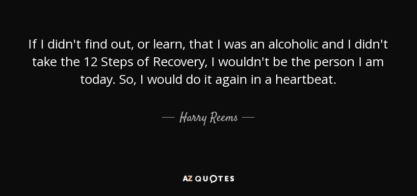 If I didn't find out, or learn, that I was an alcoholic and I didn't take the 12 Steps of Recovery, I wouldn't be the person I am today. So, I would do it again in a heartbeat. - Harry Reems