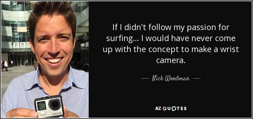 If I didn't follow my passion for surfing... I would have never come up with the concept to make a wrist camera. - Nick Woodman