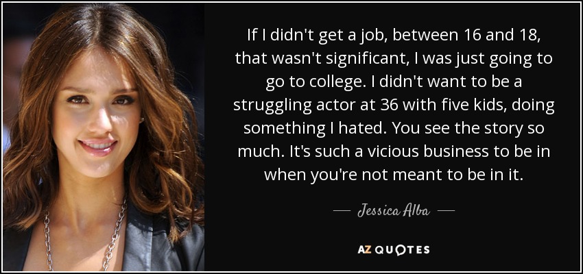 If I didn't get a job, between 16 and 18, that wasn't significant, I was just going to go to college. I didn't want to be a struggling actor at 36 with five kids, doing something I hated. You see the story so much. It's such a vicious business to be in when you're not meant to be in it. - Jessica Alba