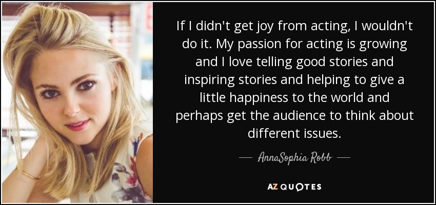 If I didn't get joy from acting, I wouldn't do it. My passion for acting is growing and I love telling good stories and inspiring stories and helping to give a little happiness to the world and perhaps get the audience to think about different issues. - AnnaSophia Robb