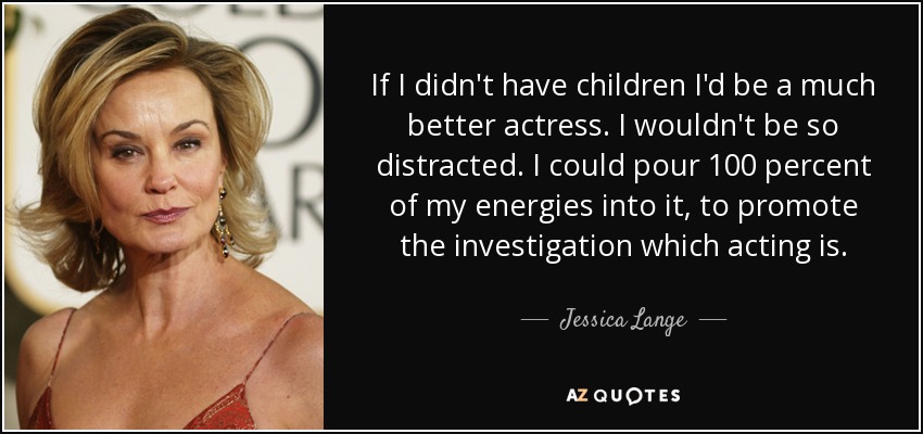 If I didn't have children I'd be a much better actress. I wouldn't be so distracted. I could pour 100 percent of my energies into it, to promote the investigation which acting is. - Jessica Lange