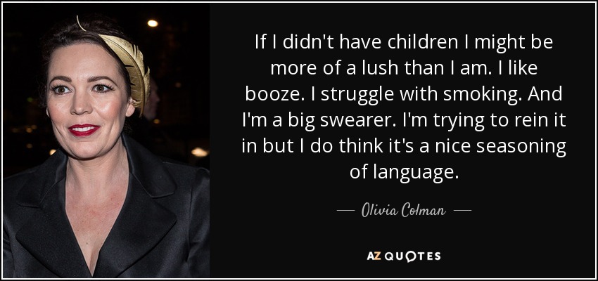 If I didn't have children I might be more of a lush than I am. I like booze. I struggle with smoking. And I'm a big swearer. I'm trying to rein it in but I do think it's a nice seasoning of language. - Olivia Colman
