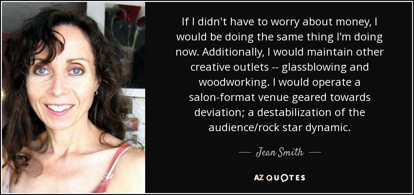 If I didn't have to worry about money, I would be doing the same thing I'm doing now. Additionally, I would maintain other creative outlets -- glassblowing and woodworking. I would operate a salon-format venue geared towards deviation; a destabilization of the audience/rock star dynamic. - Jean Smith