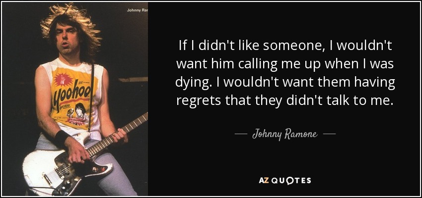 If I didn't like someone, I wouldn't want him calling me up when I was dying. I wouldn't want them having regrets that they didn't talk to me. - Johnny Ramone