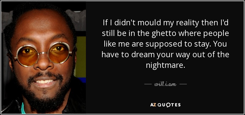 If I didn't mould my reality then I'd still be in the ghetto where people like me are supposed to stay. You have to dream your way out of the nightmare. - will.i.am