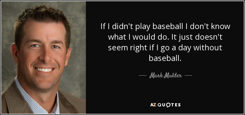 If I didn't play baseball I don't know what I would do. It just doesn't seem right if I go a day without baseball. - Mark Mulder