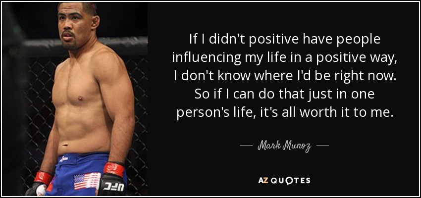 If I didn't positive have people influencing my life in a positive way, I don't know where I'd be right now. So if I can do that just in one person's life, it's all worth it to me. - Mark Munoz